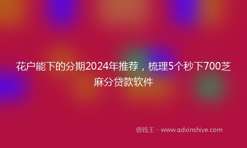 花户能下的分期2024年推荐，梳理5个秒下700芝麻分贷款软件