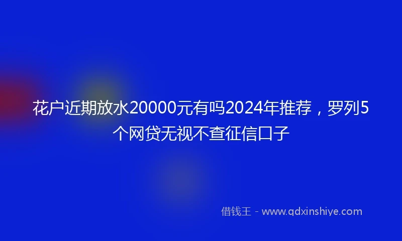 花户近期放水20000元有吗2024年推荐，罗列5个网贷无视不查征信口子