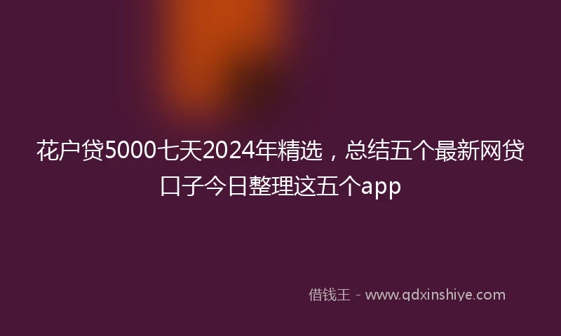 花户贷5000七天2024年精选，总结五个最新网贷口子今日整理这五个app