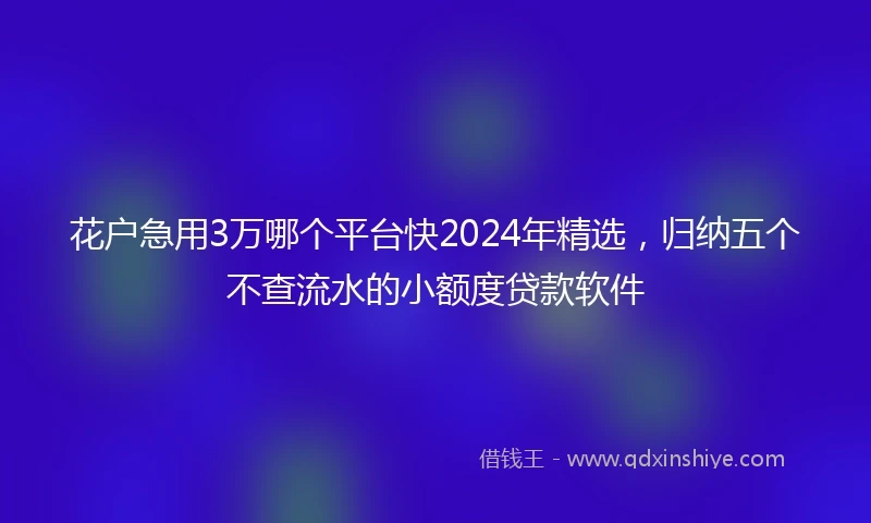 花户急用3万哪个平台快2024年精选，归纳五个不查流水的小额度贷款软件