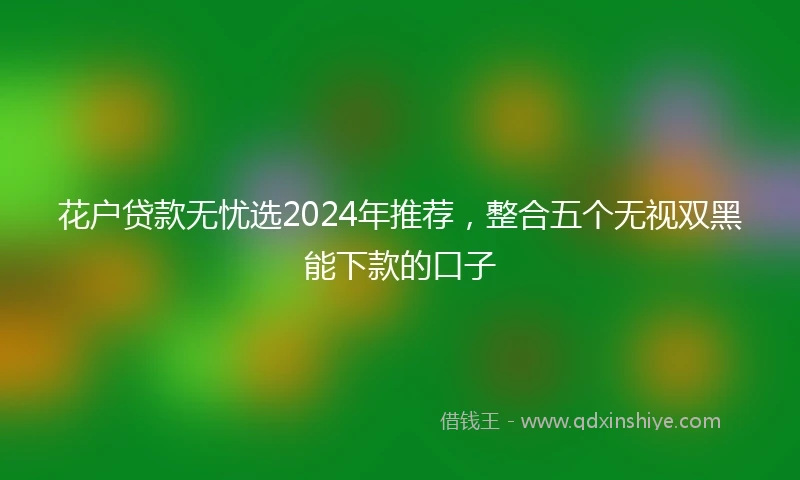 花户贷款无忧选2024年推荐，整合五个无视双黑能下款的口子
