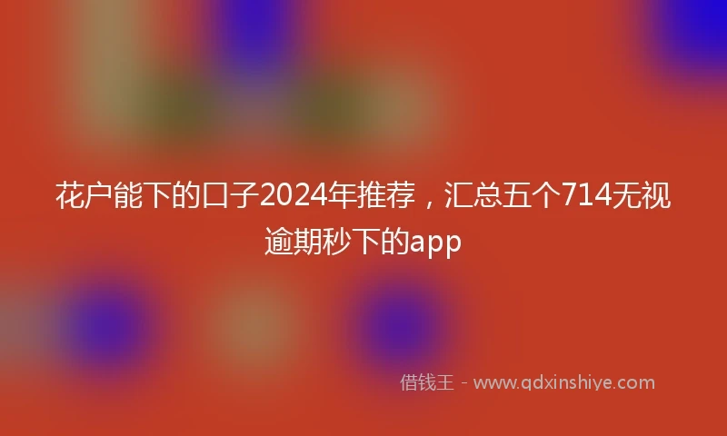 花户能下的口子2024年推荐，汇总五个714无视逾期秒下的app