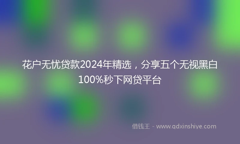 花户无忧贷款2024年精选，分享五个无视黑白100%秒下网贷平台