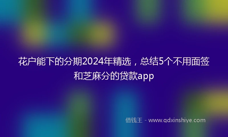 花户能下的分期2024年精选，总结5个不用面签和芝麻分的贷款app