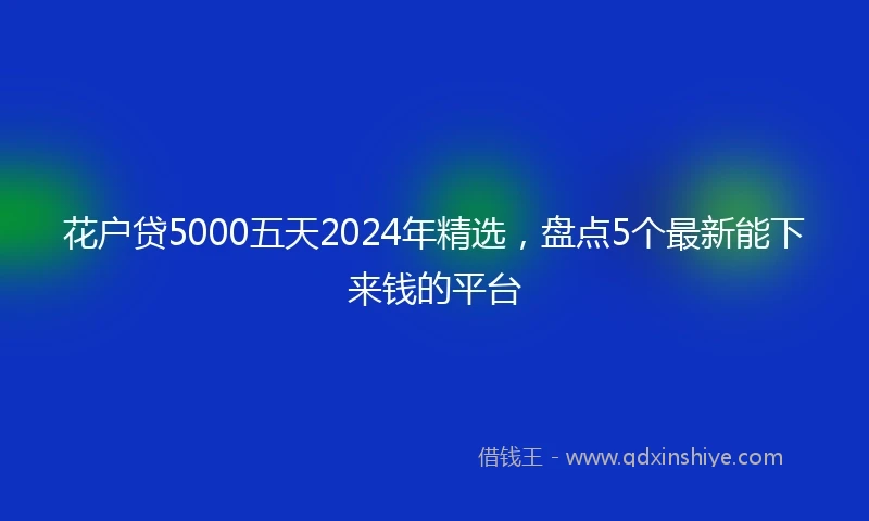 花户贷5000五天2024年精选，盘点5个最新能下来钱的平台