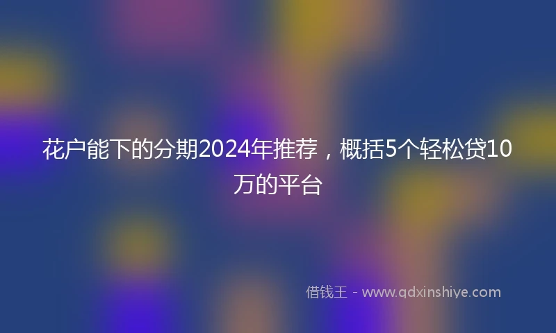 花户能下的分期2024年推荐，概括5个轻松贷10万的平台