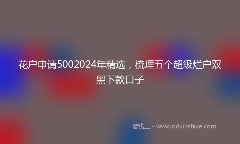 花户申请5002024年精选，梳理五个超级烂户双黑下款口子