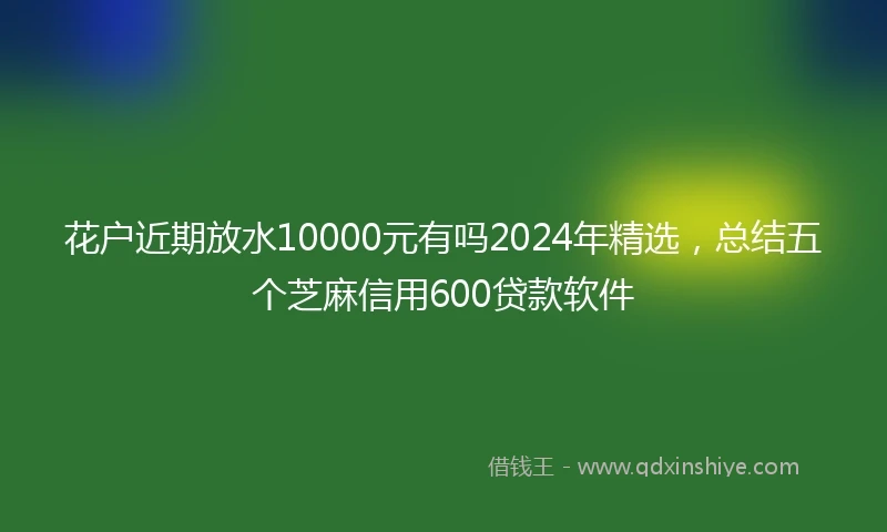 花户近期放水10000元有吗2024年精选，总结五个芝麻信用600贷款软件