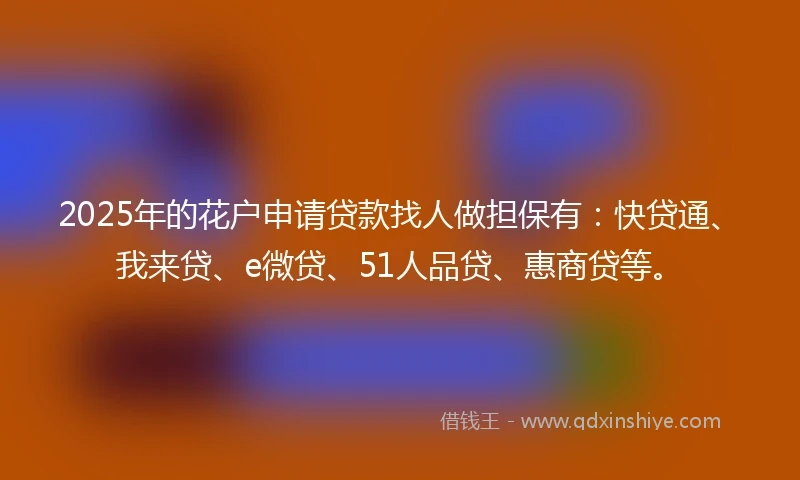 2025年的花户申请贷款找人做担保有：快贷通、我来贷、e微贷、51人品贷、惠商贷等。