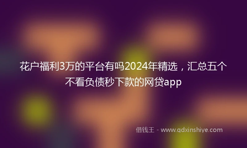 花户福利3万的平台有吗2024年精选，汇总五个不看负债秒下款的网贷app