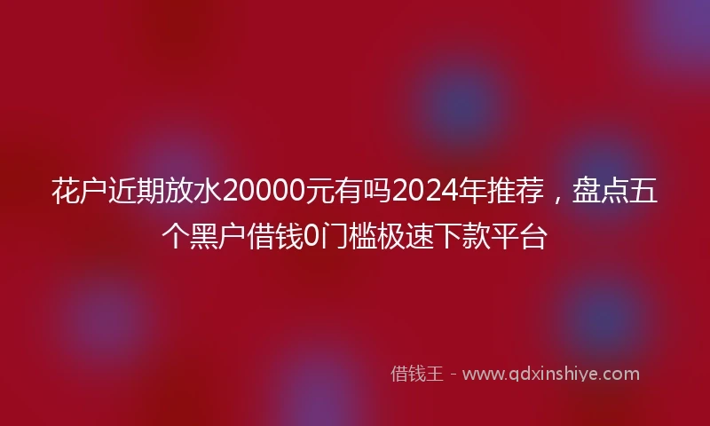 花户近期放水20000元有吗2024年推荐，盘点五个黑户借钱0门槛极速下款平台