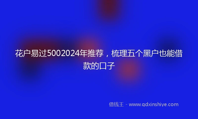 花户易过5002024年推荐，梳理五个黑户也能借款的口子
