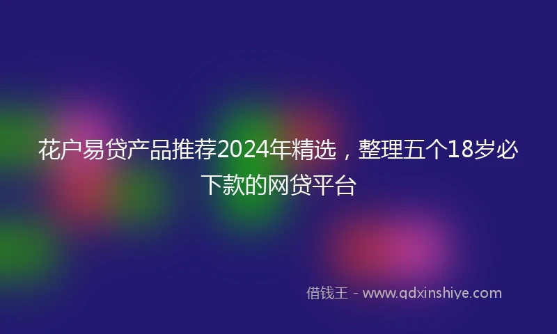 花户易贷产品推荐2024年精选，整理五个18岁必下款的网贷平台