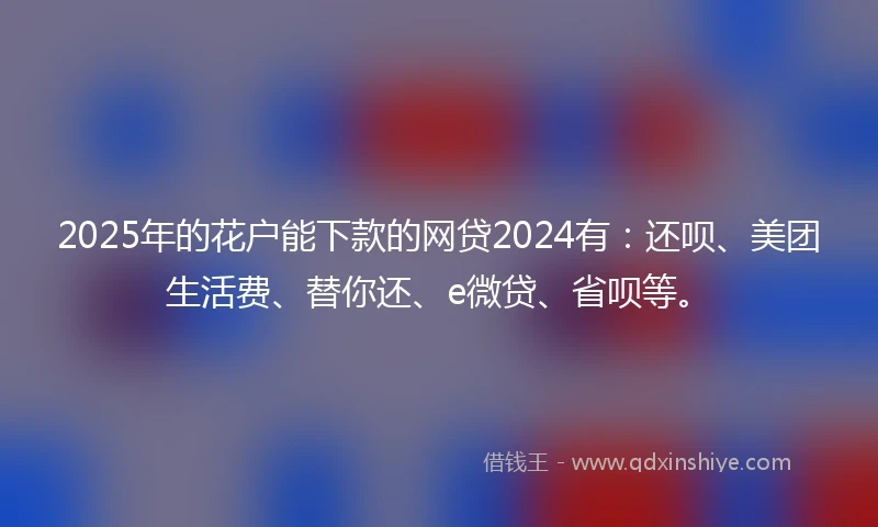 2025年的花户能下款的网贷2024有：还呗、美团生活费、替你还、e微贷、省呗等。