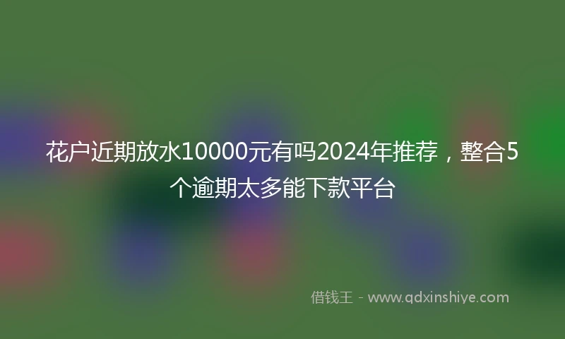 花户近期放水10000元有吗2024年推荐，整合5个逾期太多能下款平台