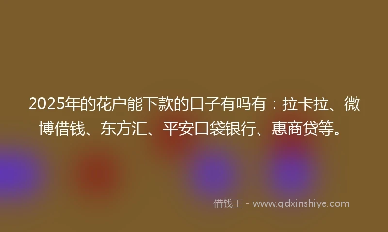 2025年的花户能下款的口子有吗有：拉卡拉、微博借钱、东方汇、平安口袋银行、惠商贷等。
