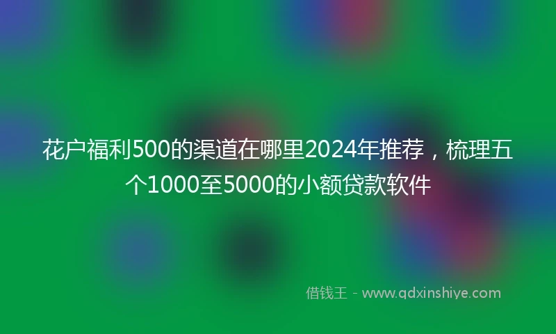 花户福利500的渠道在哪里2024年推荐，梳理五个1000至5000的小额贷款软件