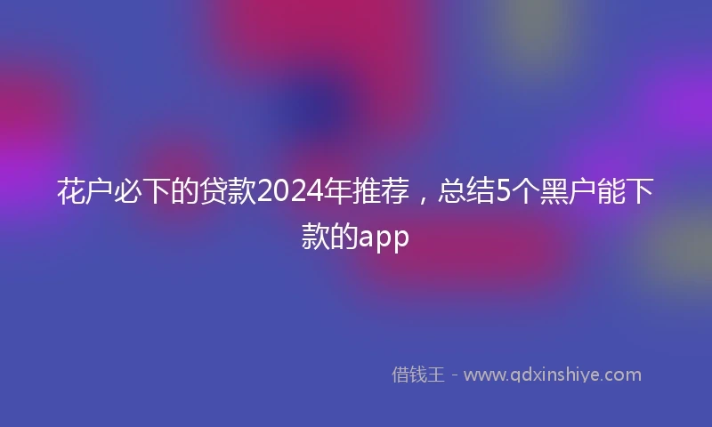 花户必下的贷款2024年推荐，总结5个黑户能下款的app