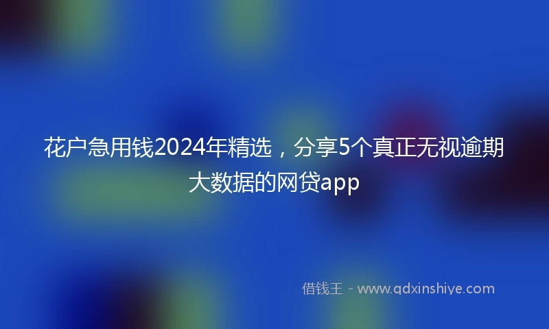 花户急用钱2024年精选,分享5个真正无视逾期大数据的网贷app