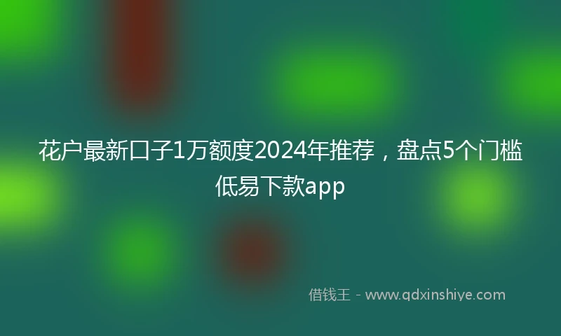 花户最新口子1万额度2024年推荐，盘点5个门槛低易下款app