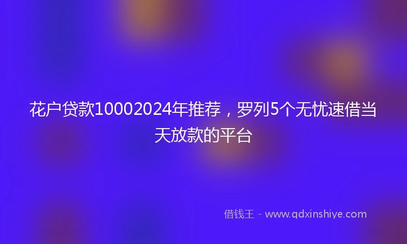 花户贷款10002024年推荐，罗列5个无忧速借当天放款的平台