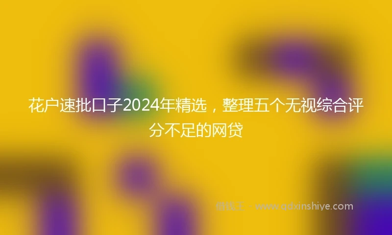 花户速批口子2024年精选，整理五个无视综合评分不足的网贷