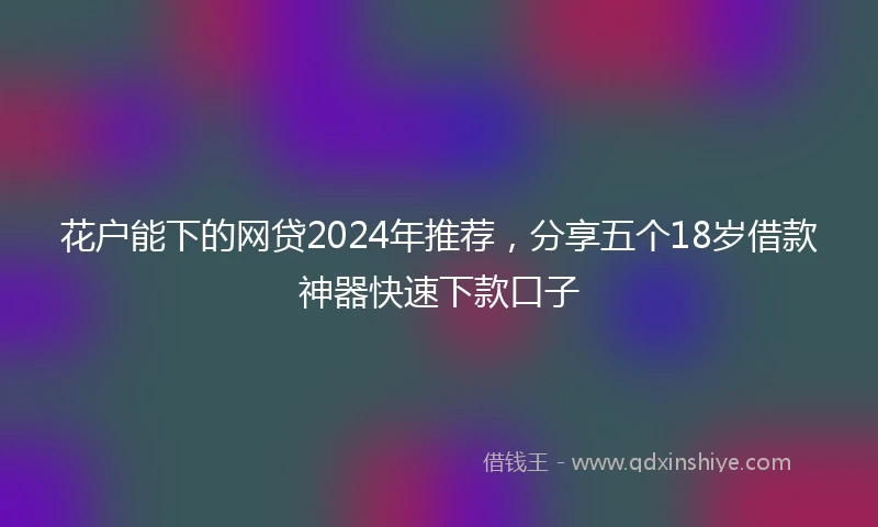 花户能下的网贷2024年推荐，分享五个18岁借款神器快速下款口子
