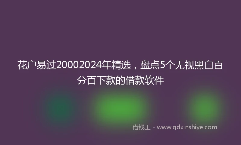 花户易过20002024年精选，盘点5个无视黑白百分百下款的借款软件