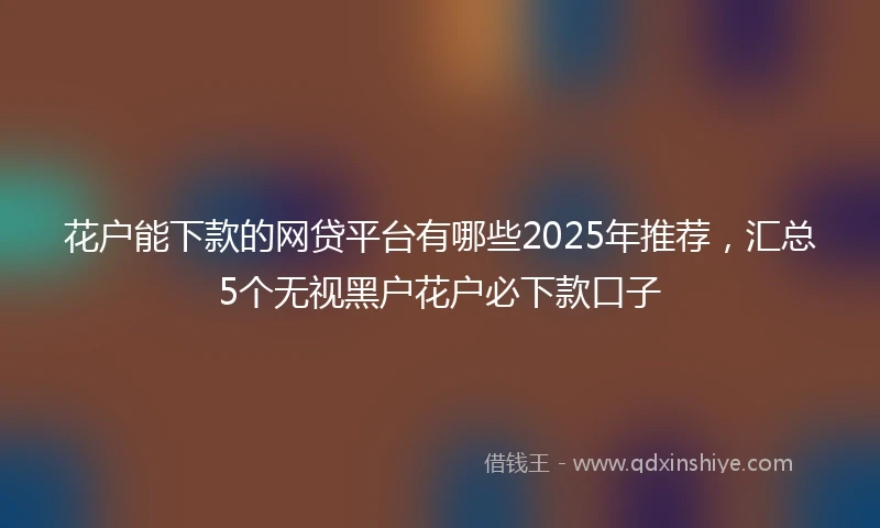 花户能下款的网贷平台有哪些2025年推荐，汇总5个无视黑户花户必下款口子