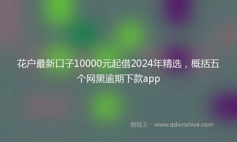 花户最新口子10000元起借2024年精选，概括五个网黑逾期下款app