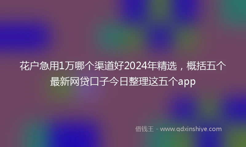花户急用1万哪个渠道好2024年精选，概括五个最新网贷口子今日整理这五个app