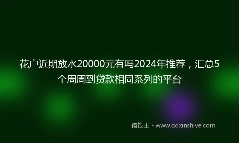 花户近期放水20000元有吗2024年推荐，汇总5个周周到贷款相同系列的平台