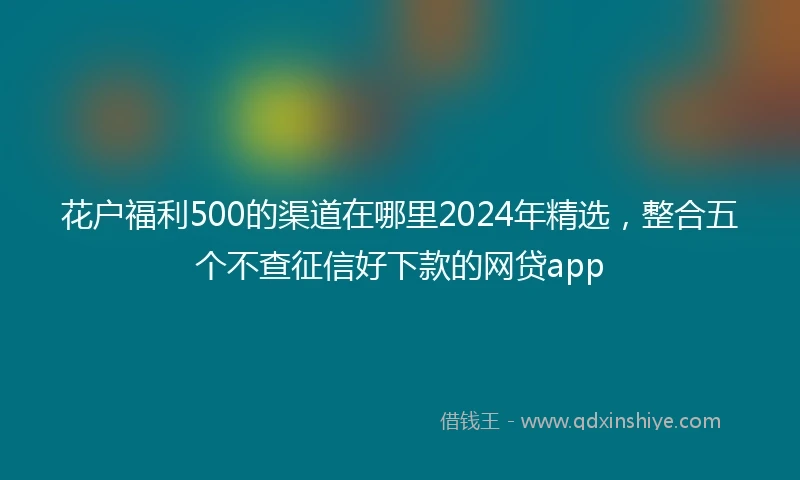 花户福利500的渠道在哪里2024年精选，整合五个不查征信好下款的网贷app
