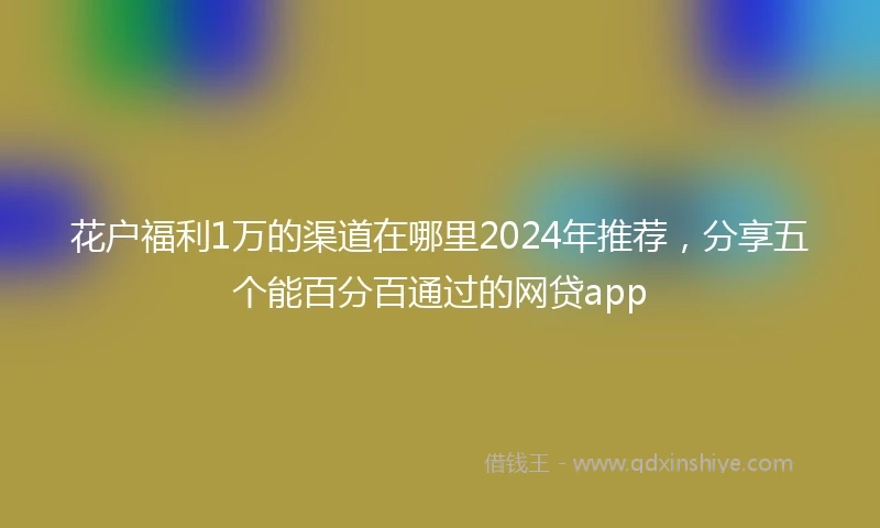 花户福利1万的渠道在哪里2024年推荐，分享五个能百分百通过的网贷app