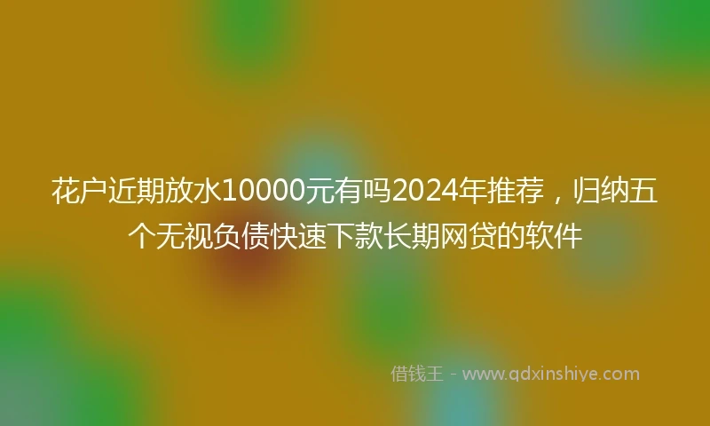 花户近期放水10000元有吗2024年推荐，归纳五个无视负债快速下款长期网贷的软件