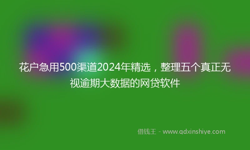 花户急用500渠道2024年精选，整理五个真正无视逾期大数据的网贷软件