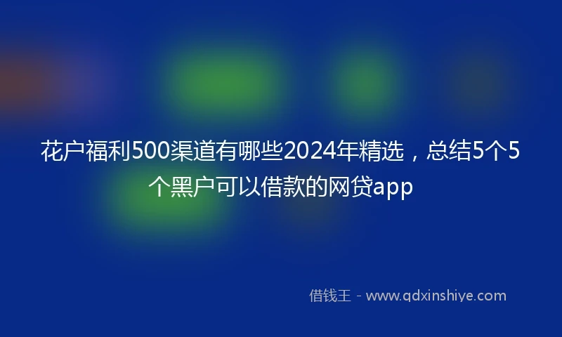 花户福利500渠道有哪些2024年精选，总结5个5个黑户可以借款的网贷app