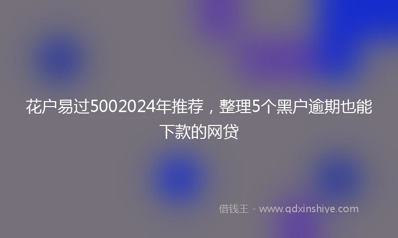花户易过5002024年推荐，整理5个黑户逾期也能下款的网贷