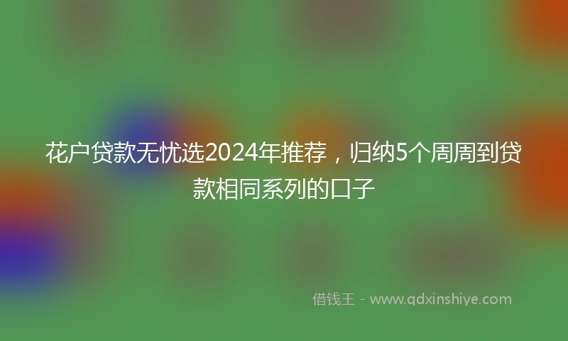 花户贷款无忧选2024年推荐，归纳5个周周到贷款相同系列的口子