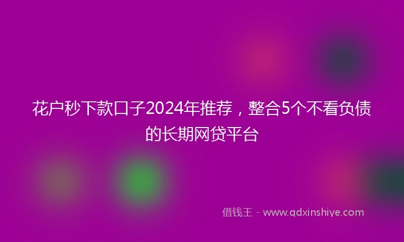 花户秒下款口子2024年推荐，整合5个不看负债的长期网贷平台