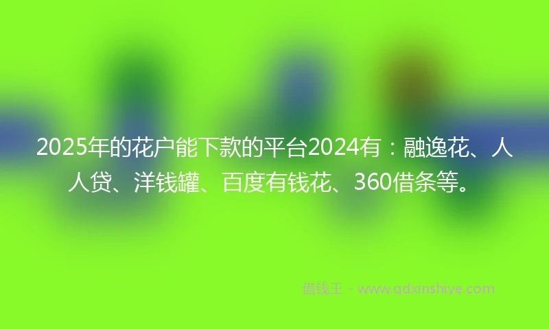 2025年的花户能下款的平台2024有：融逸花、人人贷、洋钱罐、百度有钱花、360借条等。