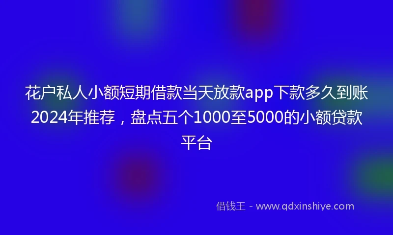 花户私人小额短期借款当天放款app下款多久到账2024年推荐，盘点五个1000至5000的小额贷款平台
