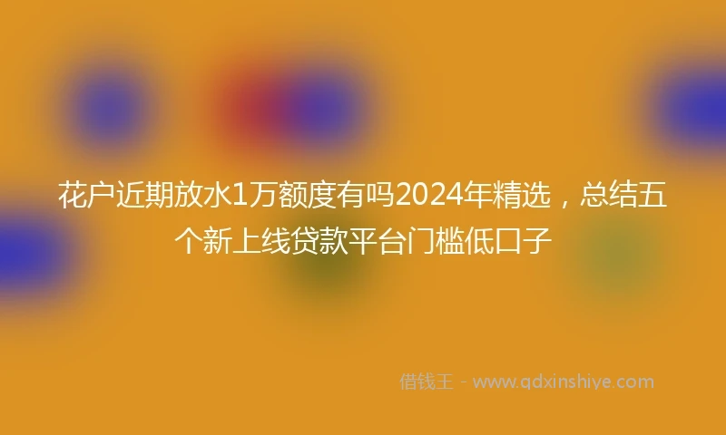 花户近期放水1万额度有吗2024年精选，总结五个新上线贷款平台门槛低口子