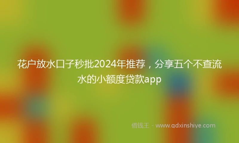 花户放水口子秒批2024年推荐，分享五个不查流水的小额度贷款app
