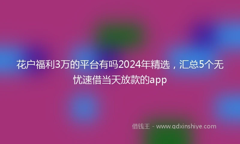 花户福利3万的平台有吗2024年精选，汇总5个无忧速借当天放款的app