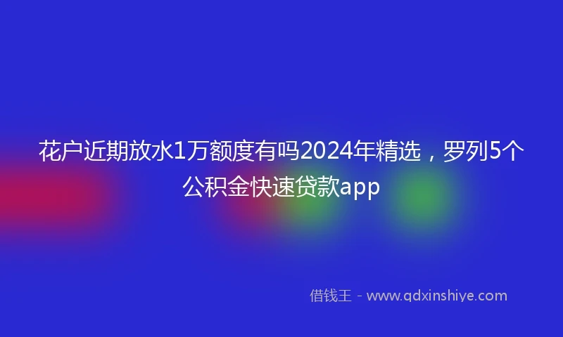 花户近期放水1万额度有吗2024年精选，罗列5个公积金快速贷款app