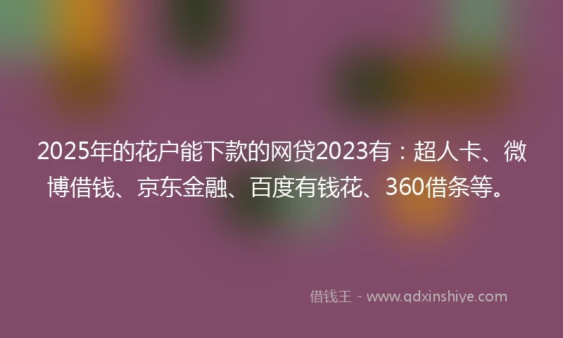 2025年的花户能下款的网贷2023有：超人卡、微博借钱、京东金融、百度有钱花、360借条等。