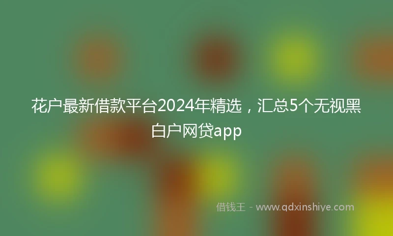 花户最新借款平台2024年精选，汇总5个无视黑白户网贷app