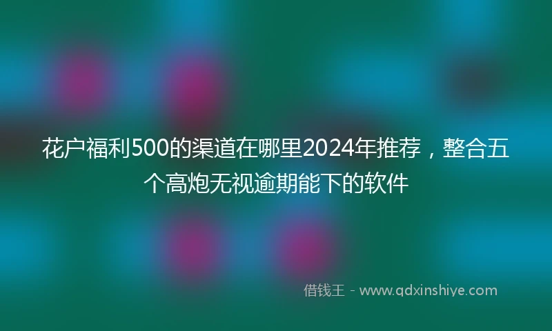 花户福利500的渠道在哪里2024年推荐，整合五个高炮无视逾期能下的软件