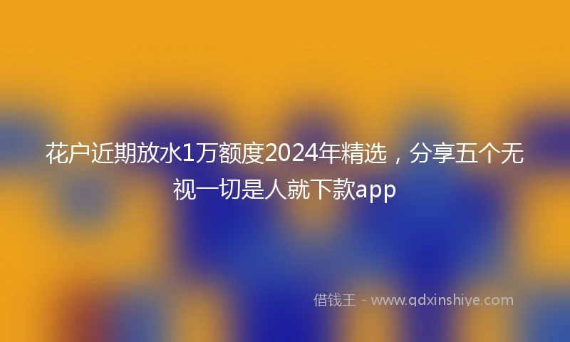 花户近期放水1万额度2024年精选，分享五个无视一切是人就下款app